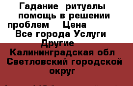 Гадание, ритуалы, помощь в решении проблем. › Цена ­ 1 000 - Все города Услуги » Другие   . Калининградская обл.,Светловский городской округ 